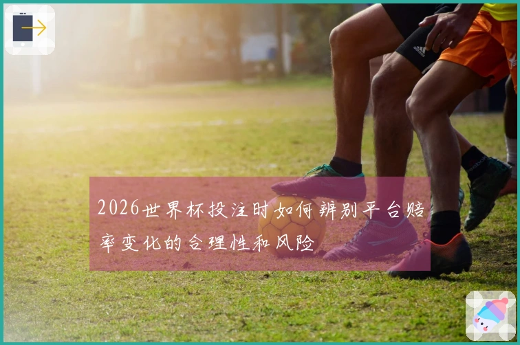 2026世界杯投注时如何辨别平台赔率变化的合理性和风险